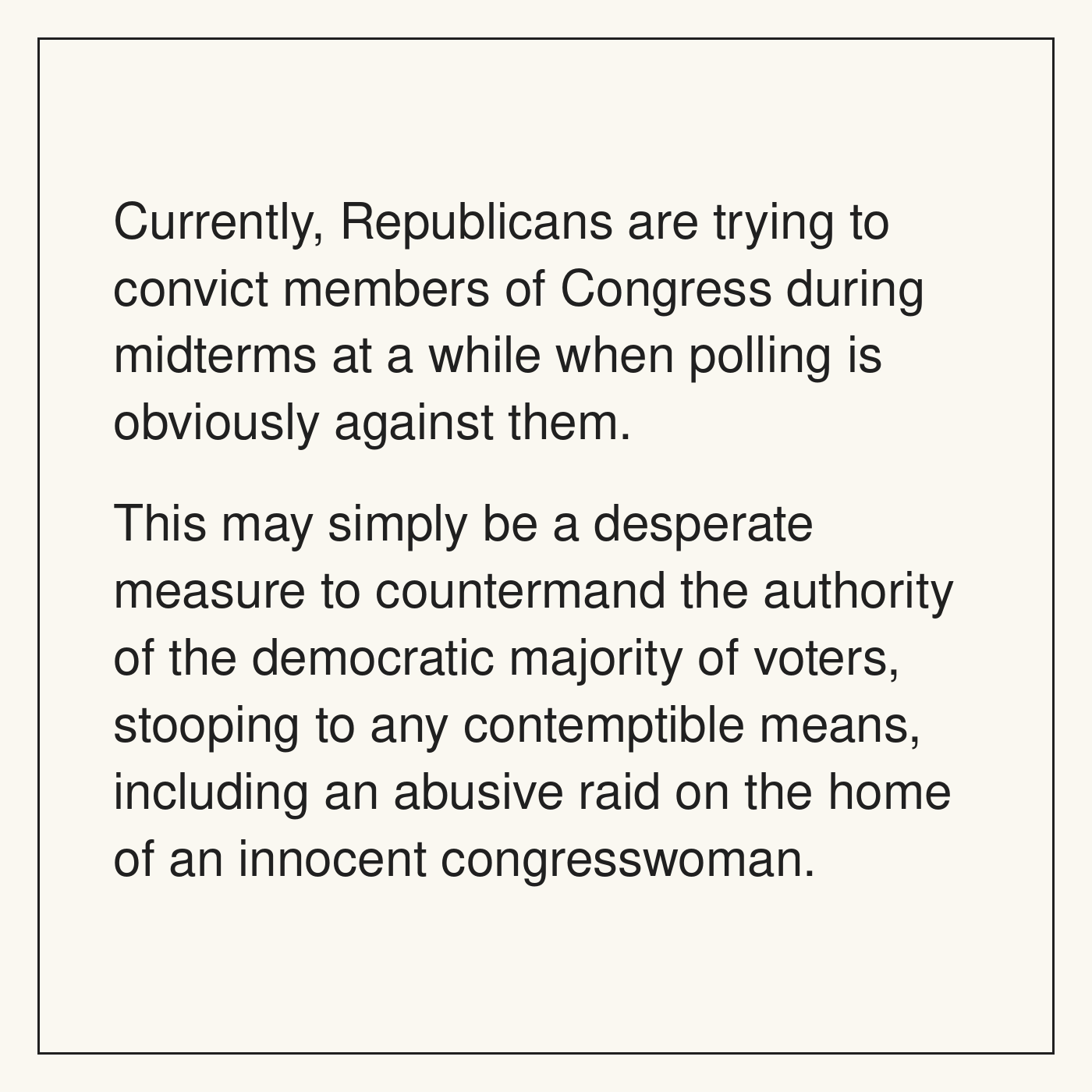 A text-only political comic argues that Republicans are trying to convict members of Congress during the midterms despite unfavorable polling and describes the effort as an attempt to override voters, including through an abusive raid on an innocent congresswoman's home.